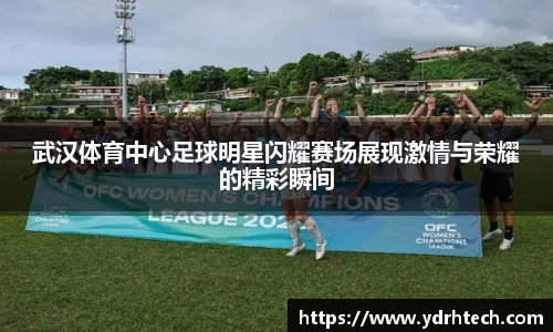 武汉体育中心足球明星闪耀赛场展现激情与荣耀的精彩瞬间